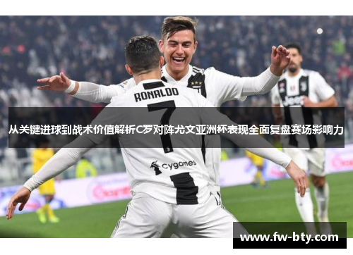 从关键进球到战术价值解析C罗对阵尤文亚洲杯表现全面复盘赛场影响力 从关键进球到战术价值解析C罗对阵尤文亚洲杯表现全面复盘赛场影响力