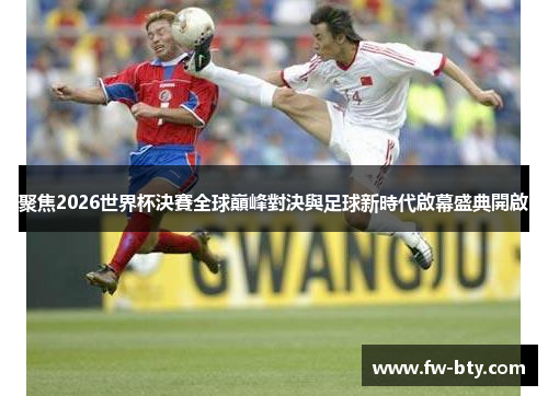 聚焦2026世界杯決賽全球巔峰對決與足球新時代啟幕盛典開啟 聚焦2026世界杯決賽全球巔峰對決與足球新時代啟幕盛典開啟