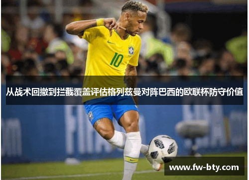 从战术回撤到拦截覆盖评估格列兹曼对阵巴西的欧联杯防守价值 从战术回撤到拦截覆盖评估格列兹曼对阵巴西的欧联杯防守价值