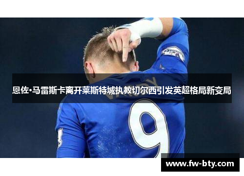 恩佐·马雷斯卡离开莱斯特城执教切尔西引发英超格局新变局