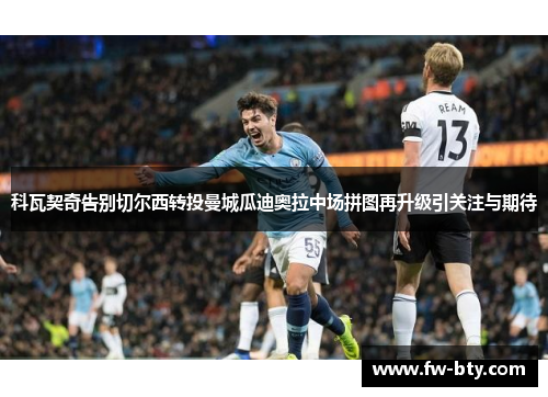 科瓦契奇告别切尔西转投曼城瓜迪奥拉中场拼图再升级引关注与期待