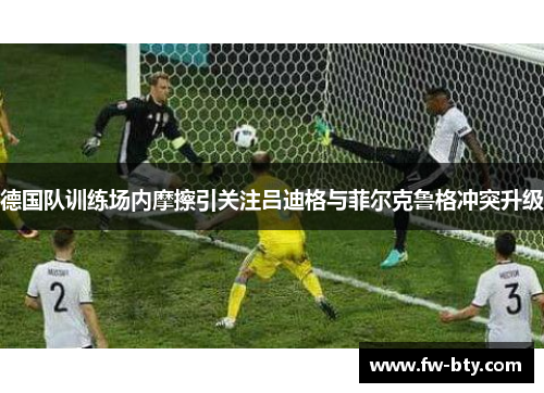 德国队训练场内摩擦引关注吕迪格与菲尔克鲁格冲突升级