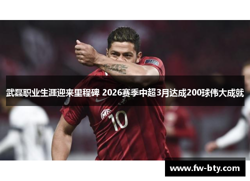 武磊职业生涯迎来里程碑 2026赛季中超3月达成200球伟大成就