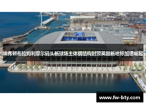 埃弗顿布拉姆利摩尔码头新球场主体钢结构封顶英超新地标加速崛起