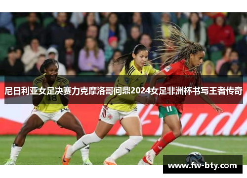 尼日利亚女足决赛力克摩洛哥问鼎2024女足非洲杯书写王者传奇