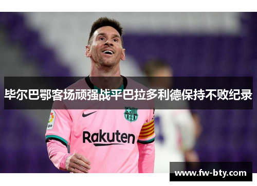 毕尔巴鄂客场顽强战平巴拉多利德保持不败纪录 毕尔巴鄂客场顽强战平巴拉多利德保持不败纪录